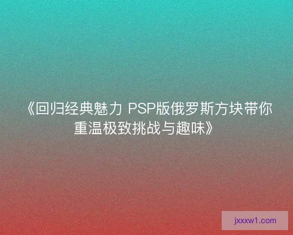 《回归经典魅力 PSP版俄罗斯方块带你重温极致挑战与趣味》
