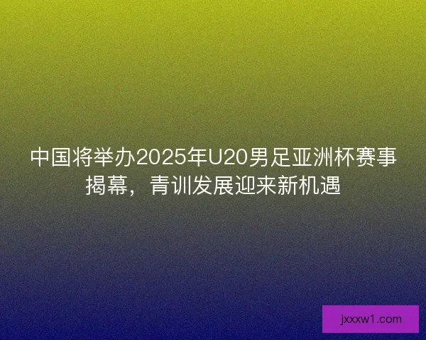 中国将举办2025年U20男足亚洲杯赛事揭幕，青训发展迎来新机遇