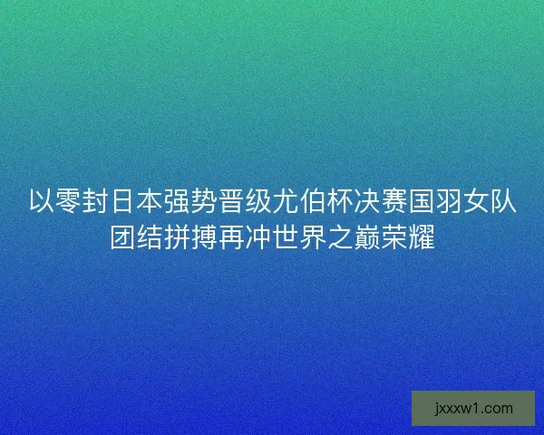 以零封日本强势晋级尤伯杯决赛国羽女队团结拼搏再冲世界之巅荣耀