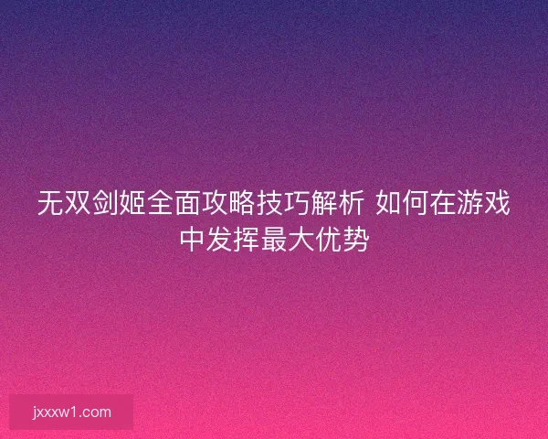 无双剑姬全面攻略技巧解析 如何在游戏中发挥最大优势 无双剑姬全面攻略技巧解析 如何在游戏中发挥最大优势