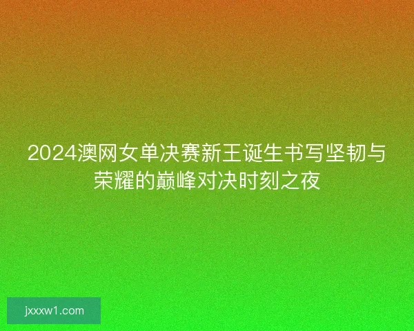 2024澳网女单决赛新王诞生书写坚韧与荣耀的巅峰对决时刻之夜
