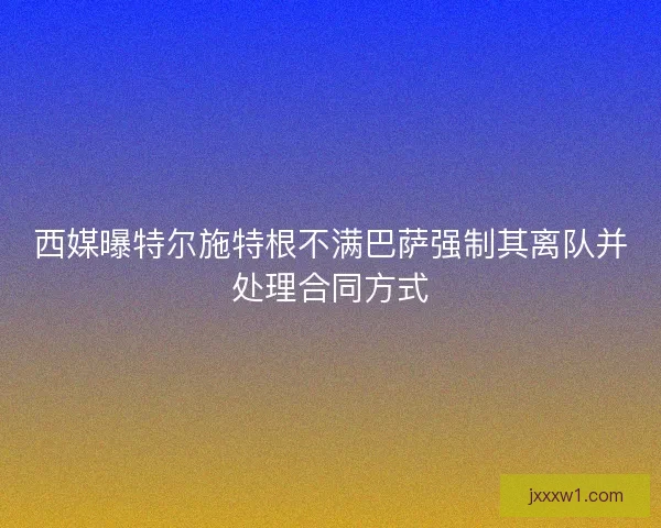 西媒曝特尔施特根不满巴萨强制其离队并处理合同方式