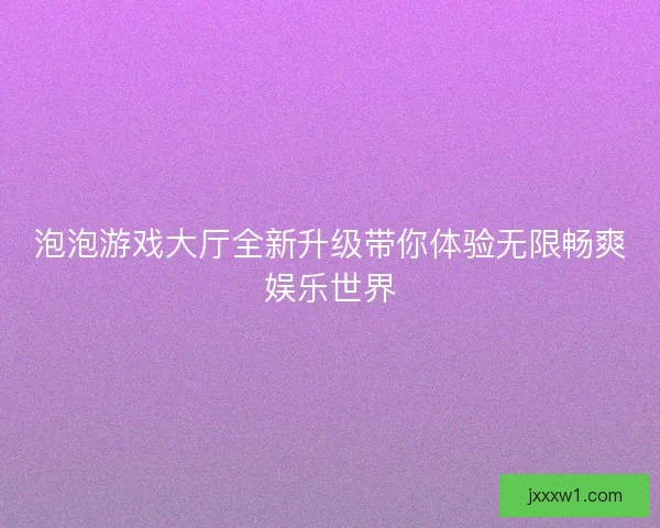 泡泡游戏大厅全新升级带你体验无限畅爽娱乐世界