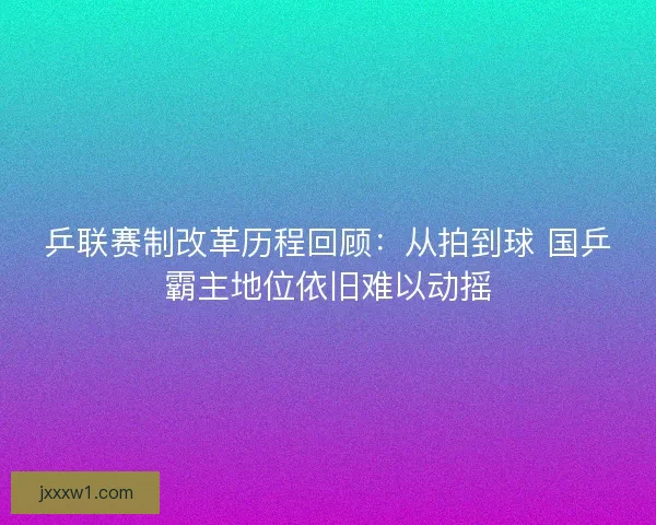 乒联赛制改革历程回顾：从拍到球 国乒霸主地位依旧难以动摇
