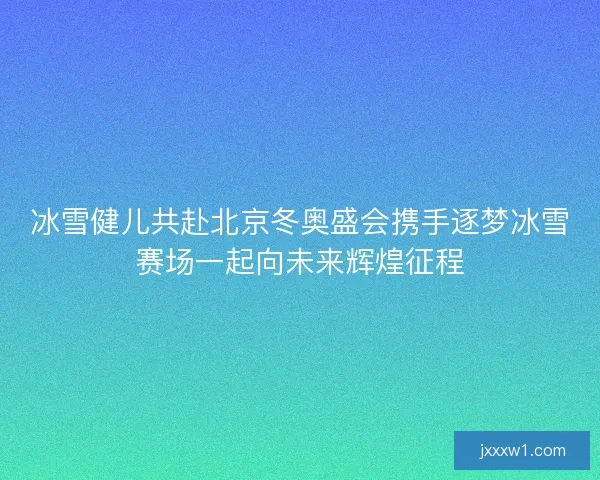 冰雪健儿共赴北京冬奥盛会携手逐梦冰雪赛场一起向未来辉煌征程