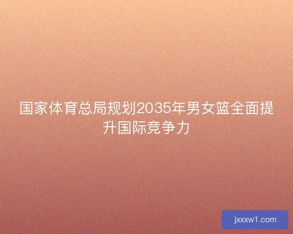 国家体育总局规划2035年男女篮全面提升国际竞争力