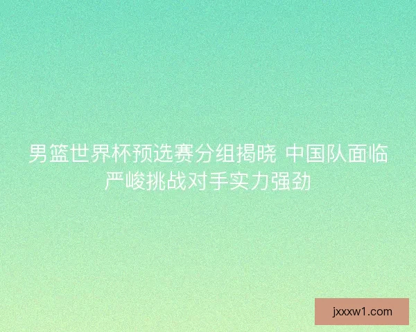 男篮世界杯预选赛分组揭晓 中国队面临严峻挑战对手实力强劲 男篮世界杯预选赛分组揭晓 中国队面临严峻挑战对手实力强劲