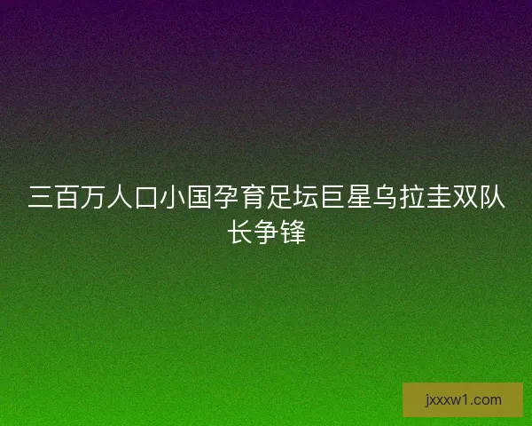 三百万人口小国孕育足坛巨星乌拉圭双队长争锋 三百万人口小国孕育足坛巨星乌拉圭双队长争锋