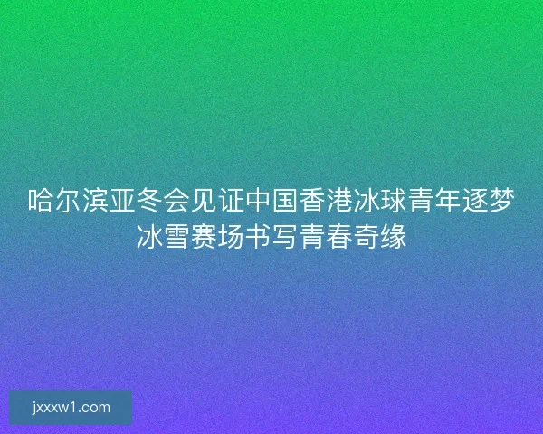 哈尔滨亚冬会见证中国香港冰球青年逐梦冰雪赛场书写青春奇缘 哈尔滨亚冬会见证中国香港冰球青年逐梦冰雪赛场书写青春奇缘