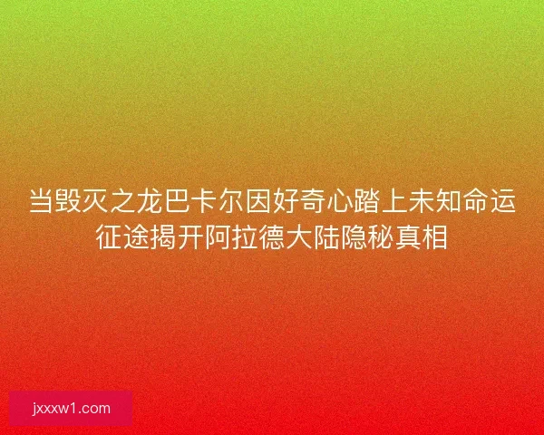 当毁灭之龙巴卡尔因好奇心踏上未知命运征途揭开阿拉德大陆隐秘真相
