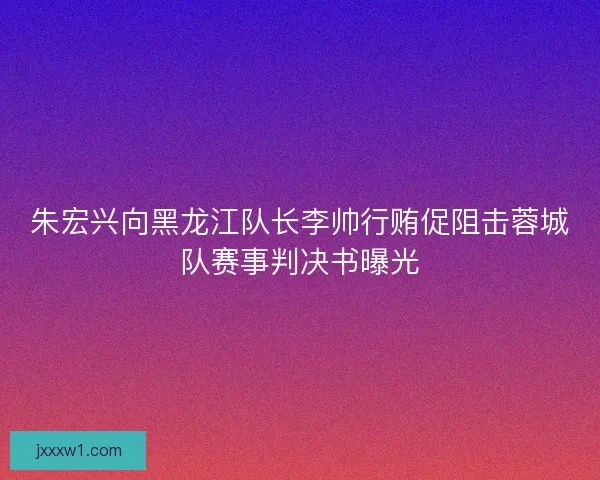 朱宏兴向黑龙江队长李帅行贿促阻击蓉城队赛事判决书曝光 朱宏兴向黑龙江队长李帅行贿促阻击蓉城队赛事判决书曝光