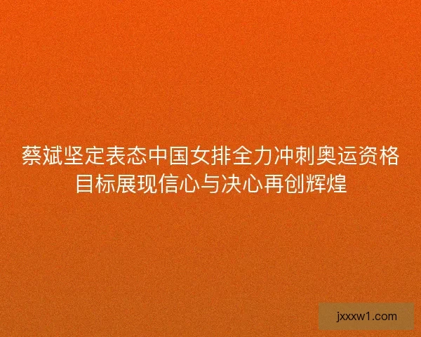 蔡斌坚定表态中国女排全力冲刺奥运资格目标展现信心与决心再创辉煌