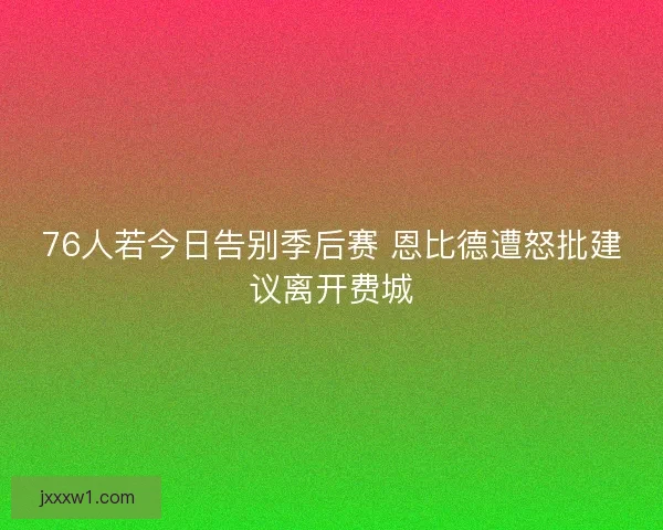 76人若今日告别季后赛 恩比德遭怒批建议离开费城