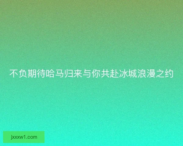 不负期待哈马归来与你共赴冰城浪漫之约 不负期待哈马归来与你共赴冰城浪漫之约