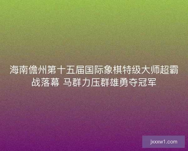 海南儋州第十五届国际象棋特级大师超霸战落幕 马群力压群雄勇夺冠军