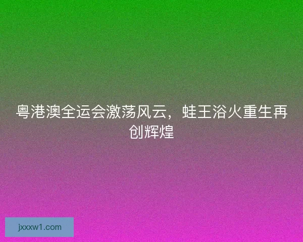 粤港澳全运会激荡风云，蛙王浴火重生再创辉煌