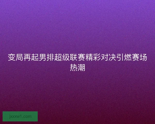 变局再起男排超级联赛精彩对决引燃赛场热潮 变局再起男排超级联赛精彩对决引燃赛场热潮