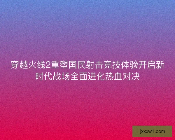 穿越火线2重塑国民射击竞技体验开启新时代战场全面进化热血对决 穿越火线2重塑国民射击竞技体验开启新时代战场全面进化热血对决