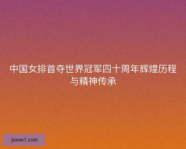 中国女排首夺世界冠军四十周年辉煌历程与精神传承 中国女排首夺世界冠军四十周年辉煌历程与精神传承