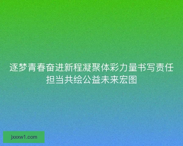 逐梦青春奋进新程凝聚体彩力量书写责任担当共绘公益未来宏图