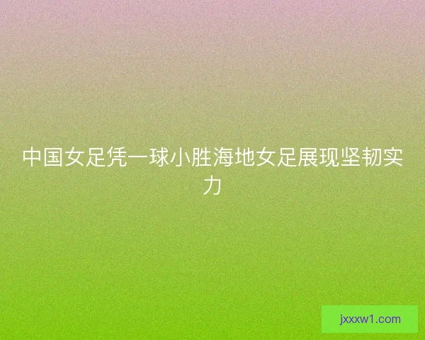 中国女足凭一球小胜海地女足展现坚韧实力