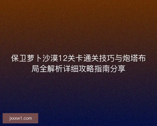 保卫萝卜沙漠12关卡通关技巧与炮塔布局全解析详细攻略指南分享