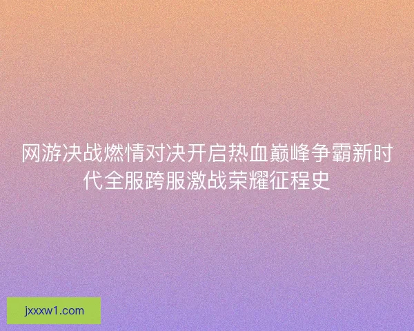 网游决战燃情对决开启热血巅峰争霸新时代全服跨服激战荣耀征程史