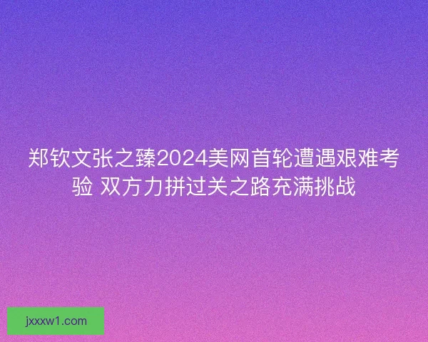 郑钦文张之臻2024美网首轮遭遇艰难考验 双方力拼过关之路充满挑战