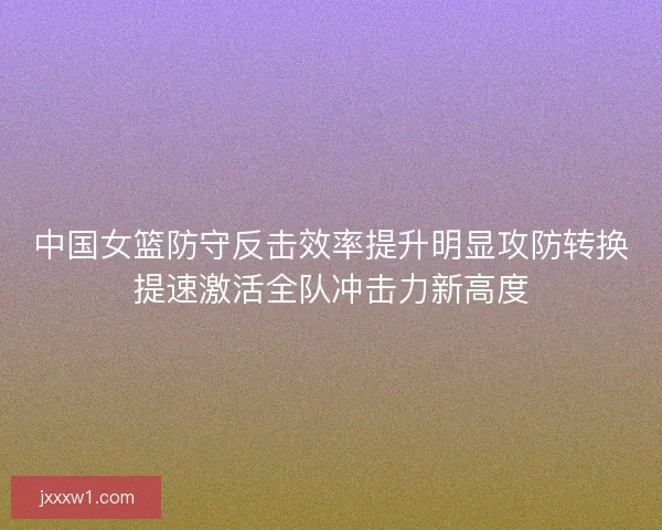 中国女篮防守反击效率提升明显攻防转换提速激活全队冲击力新高度