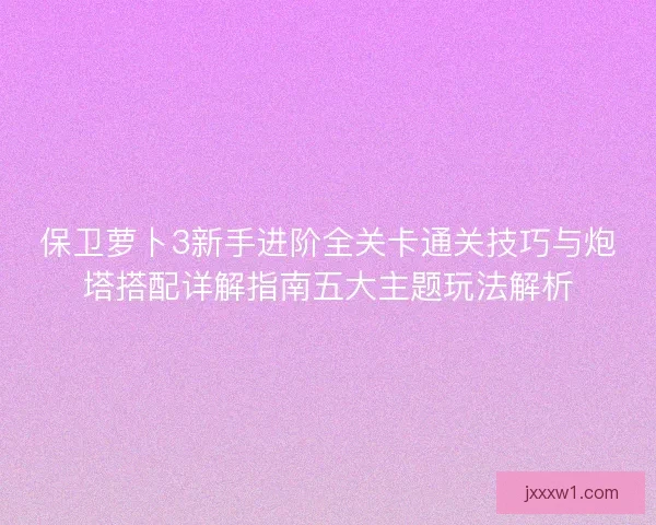 保卫萝卜3新手进阶全关卡通关技巧与炮塔搭配详解指南五大主题玩法解析