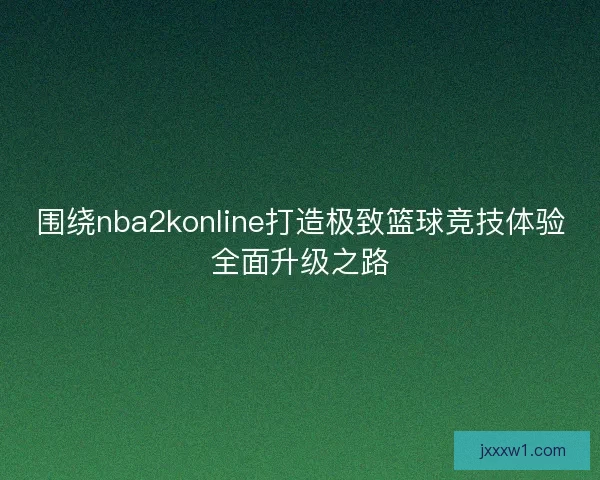 围绕nba2konline打造极致篮球竞技体验全面升级之路