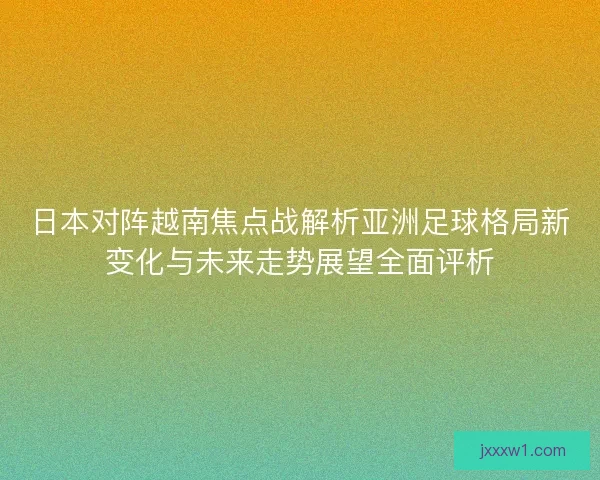 日本对阵越南焦点战解析亚洲足球格局新变化与未来走势展望全面评析