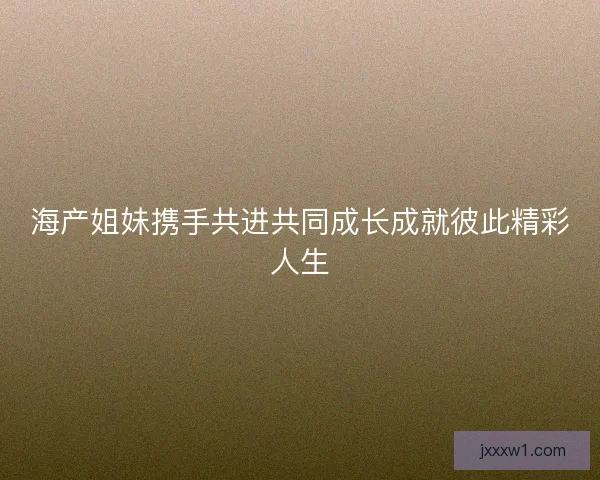 海产姐妹携手共进共同成长成就彼此精彩人生