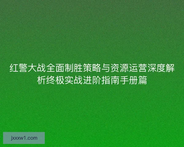红警大战全面制胜策略与资源运营深度解析终极实战进阶指南手册篇