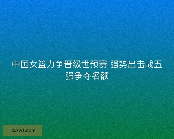 中国女篮力争晋级世预赛 强势出击战五强争夺名额 中国女篮力争晋级世预赛 强势出击战五强争夺名额