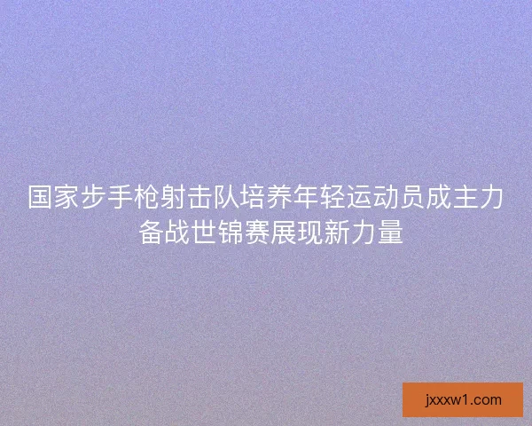 国家步手枪射击队培养年轻运动员成主力 备战世锦赛展现新力量