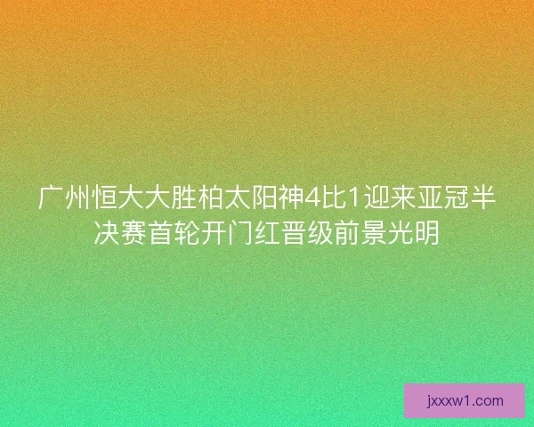 广州恒大大胜柏太阳神4比1迎来亚冠半决赛首轮开门红晋级前景光明
