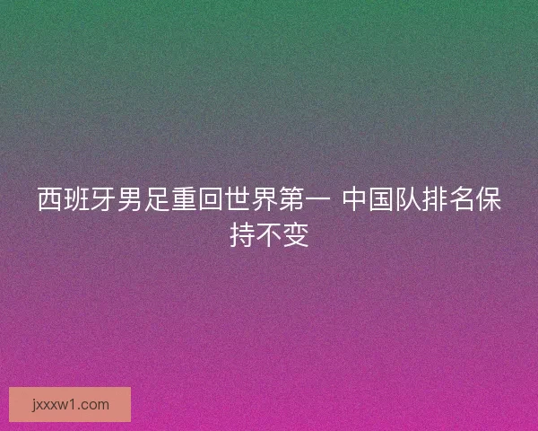 西班牙男足重回世界第一 中国队排名保持不变 西班牙男足重回世界第一 中国队排名保持不变