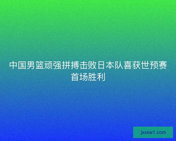 中国男篮顽强拼搏击败日本队喜获世预赛首场胜利 中国男篮顽强拼搏击败日本队喜获世预赛首场胜利