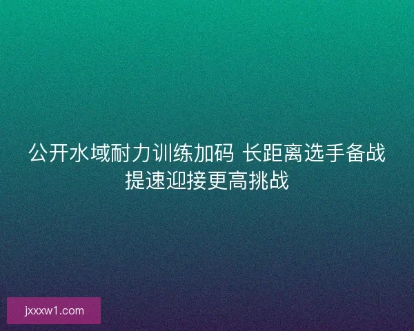 公开水域耐力训练加码 长距离选手备战提速迎接更高挑战 公开水域耐力训练加码 长距离选手备战提速迎接更高挑战
