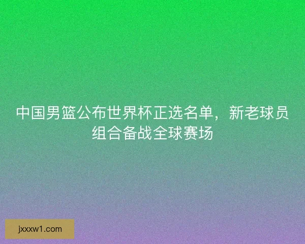 中国男篮公布世界杯正选名单,新老球员组合备战全球赛场 中国男篮公布世界杯正选名单,新老球员组合备战全球赛场
