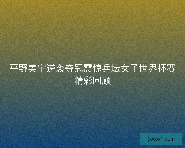 平野美宇逆袭夺冠震惊乒坛女子世界杯赛精彩回顾